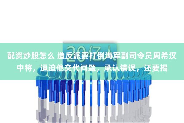 配资炒股怎么 造反派要打倒海军副司令员周希汉中将，逼迫他交代问题，承认错误，还要揭