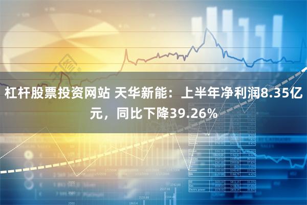 杠杆股票投资网站 天华新能：上半年净利润8.35亿元，同比下降39.26%