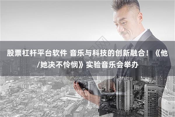 股票杠杆平台软件 音乐与科技的创新融合！《他/她决不怜悯》实验音乐会举办