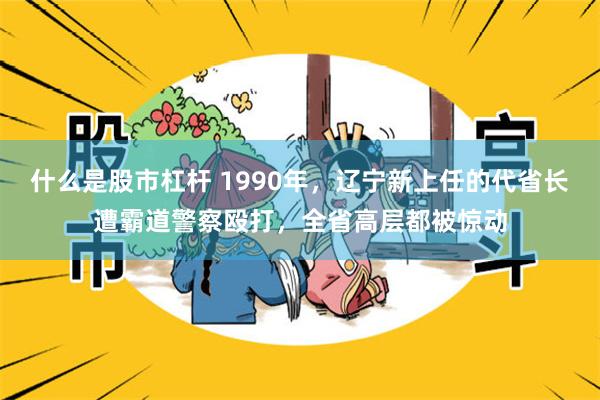 什么是股市杠杆 1990年，辽宁新上任的代省长遭霸道警察殴打，全省高层都被惊动