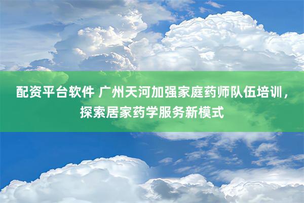 配资平台软件 广州天河加强家庭药师队伍培训，探索居家药学服务新模式