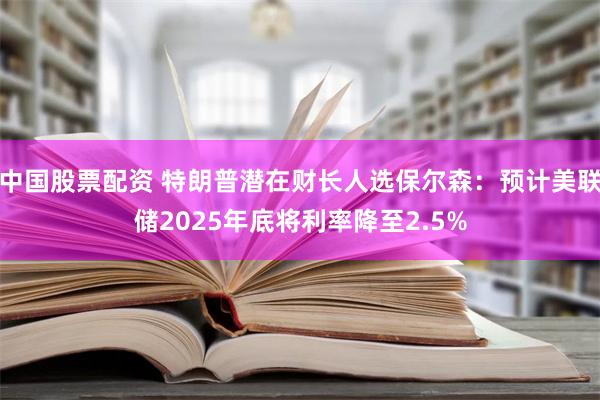 中国股票配资 特朗普潜在财长人选保尔森：预计美联储2025年底将利率降至2.5%