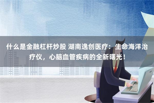 什么是金融杠杆炒股 湖南逸创医疗：生命海洋治疗仪，心脑血管疾病的全新曙光！