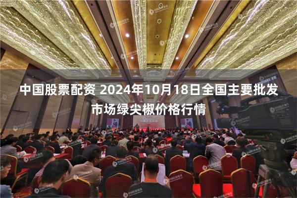 中国股票配资 2024年10月18日全国主要批发市场绿尖椒价格行情