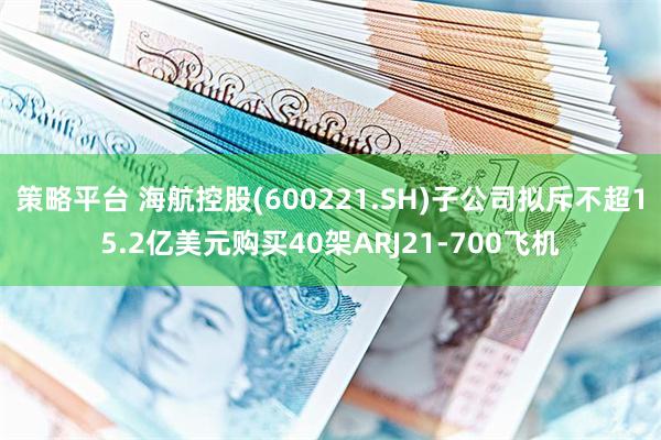 策略平台 海航控股(600221.SH)子公司拟斥不超15.2亿美元购买40架ARJ21-700飞机