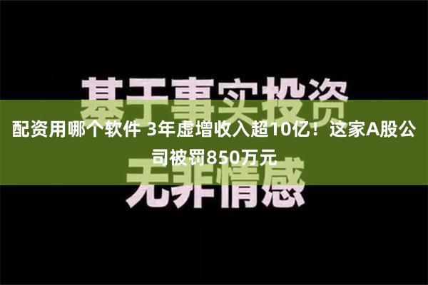 配资用哪个软件 3年虚增收入超10亿！这家A股公司被罚850万元