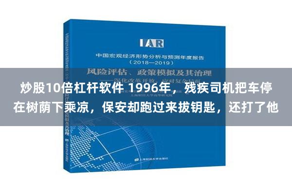 炒股10倍杠杆软件 1996年，残疾司机把车停在树荫下乘凉，保安却跑过来拔钥匙，还打了他