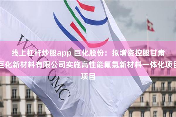 线上杠杆炒股app 巨化股份：拟增资控股甘肃巨化新材料有限公司实施高性能氟氯新材料一体化项目